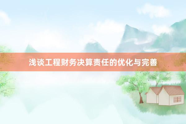浅谈工程财务决算责任的优化与完善