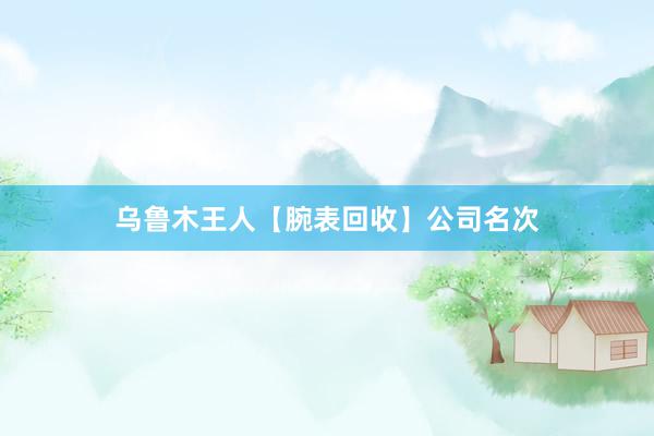 乌鲁木王人【腕表回收】公司名次