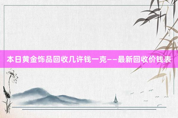 本日黄金饰品回收几许钱一克——最新回收价钱表