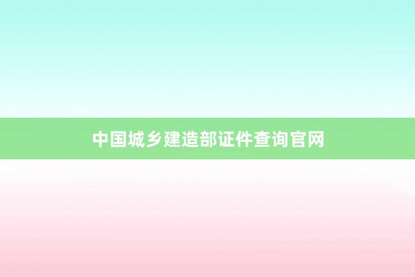 中国城乡建造部证件查询官网