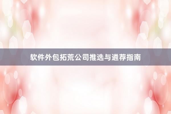 软件外包拓荒公司推选与遴荐指南
