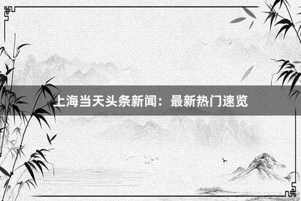 上海当天头条新闻：最新热门速览