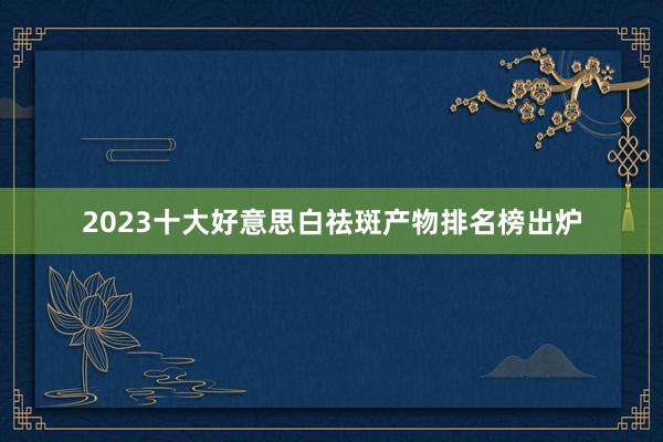 2023十大好意思白祛斑产物排名榜出炉